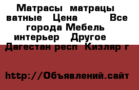Матрасы (матрацы) ватные › Цена ­ 599 - Все города Мебель, интерьер » Другое   . Дагестан респ.,Кизляр г.